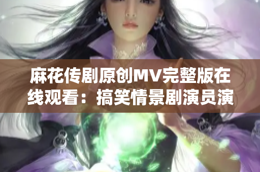 麻花傳劇原創(chuàng)MV完整版在線觀看：搞笑情景劇演員演繹的精彩故事