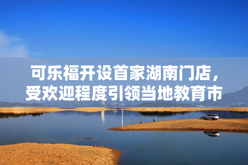 可樂福開設(shè)首家湖南門店，受歡迎程度引領(lǐng)當(dāng)?shù)亟逃袌?chǎng)變革