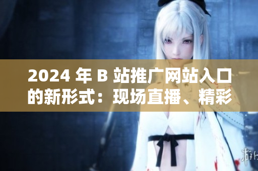 2024 年 B 站推廣網(wǎng)站入口的新形式：現(xiàn)場(chǎng)直播、精彩活動(dòng)等你來(lái)參與!
