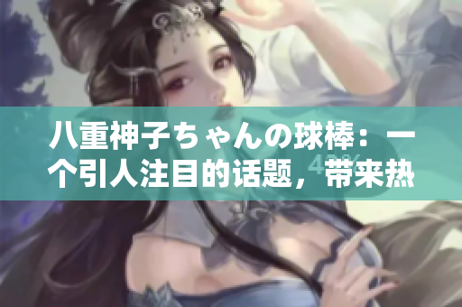 八重神子ちゃんの球棒：一個(gè)引人注目的話題，帶來(lái)熱議的討論