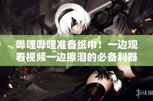 嗶哩嗶哩準(zhǔn)備紙巾！一邊觀看視頻一邊擦淚的必備利器