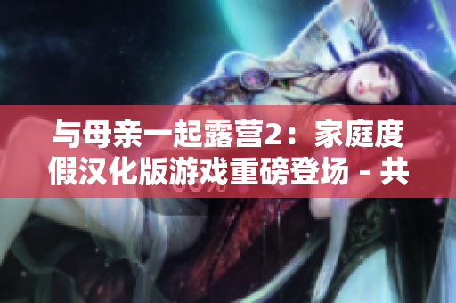 與母親一起露營2：家庭度假漢化版游戲重磅登場 - 共同體驗(yàn)自然風(fēng)光、放松身心，創(chuàng)造美好回憶