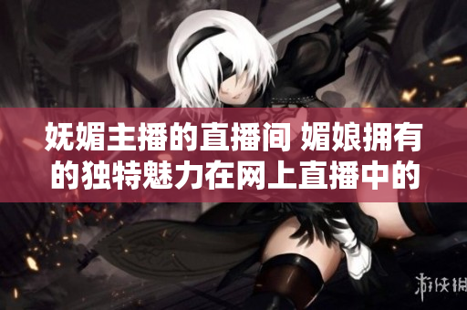 嫵媚主播的直播間 媚娘擁有的獨(dú)特魅力在網(wǎng)上直播中的展現(xiàn)