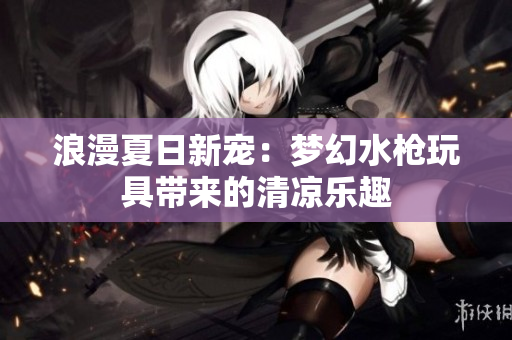 浪漫夏日新寵：夢幻水槍玩具帶來的清涼樂趣