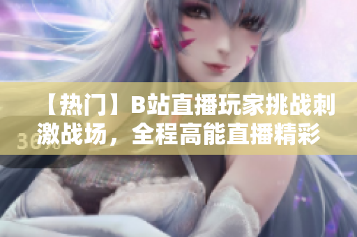【熱門】B站直播玩家挑戰(zhàn)刺激戰(zhàn)場(chǎng)，全程高能直播精彩紛呈