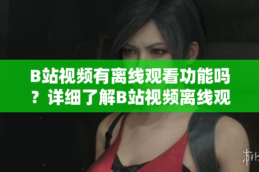B站視頻有離線觀看功能嗎？詳細(xì)了解B站視頻離線觀看技巧