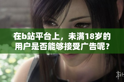 在b站平臺上，未滿18歲的用戶是否能夠接受廣告呢？