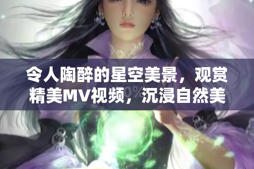 令人陶醉的星空美景，觀賞精美MV視頻，沉浸自然美景中