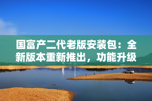 國(guó)富產(chǎn)二代老版安裝包：全新版本重新推出，功能升級(jí)，安全可靠