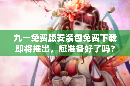 九一免費(fèi)版安裝包免費(fèi)下載即將推出，您準(zhǔn)備好了嗎？