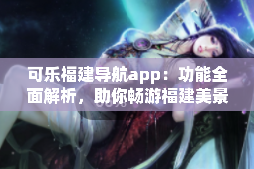 可樂(lè)福建導(dǎo)航app：功能全面解析，助你暢游福建美景