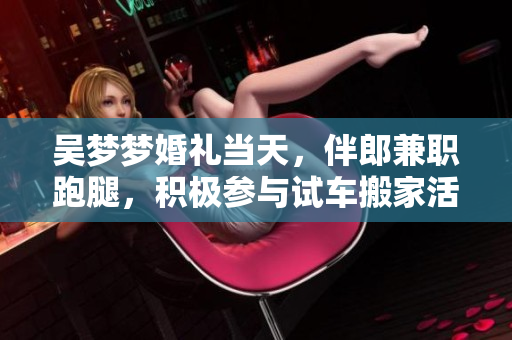 吳夢(mèng)夢(mèng)婚禮當(dāng)天，伴郎兼職跑腿，積極參與試車搬家活動(dòng)