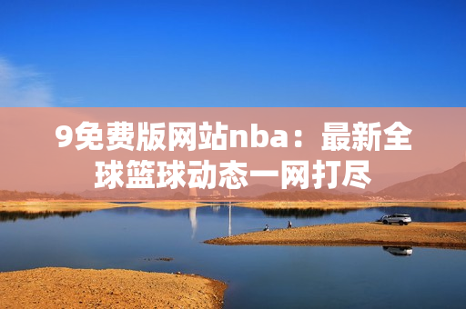 9免費(fèi)版網(wǎng)站nba：最新全球籃球動(dòng)態(tài)一網(wǎng)打盡
