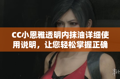 CC小恩雅透明內(nèi)抹油詳細使用說明，讓您輕松掌握正確涂抹方法
