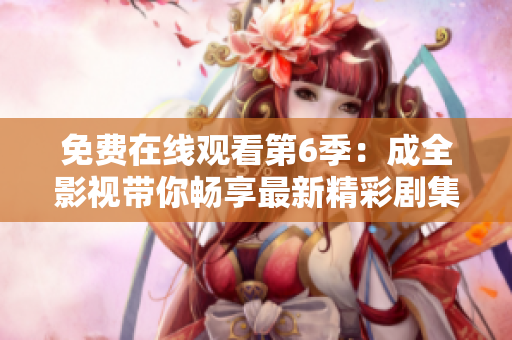 免費(fèi)在線觀看第6季：成全影視帶你暢享最新精彩劇集