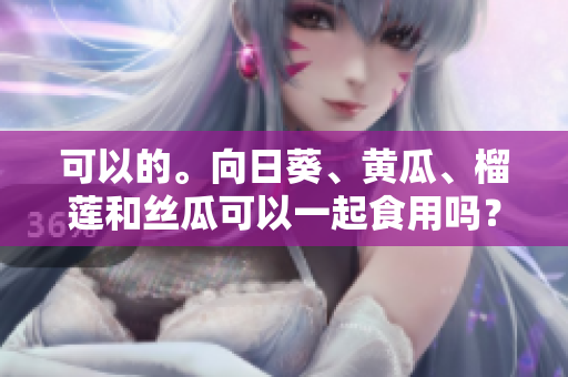 可以的。向日葵、黃瓜、榴蓮和絲瓜可以一起食用嗎？
