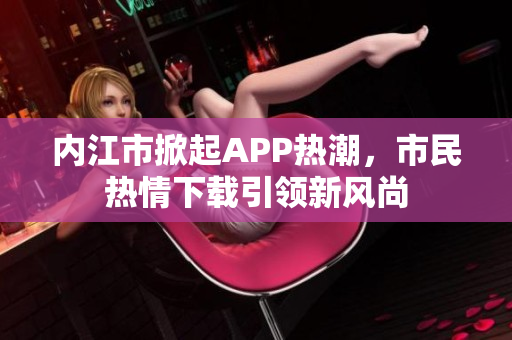 內(nèi)江市掀起APP熱潮，市民熱情下載引領(lǐng)新風(fēng)尚