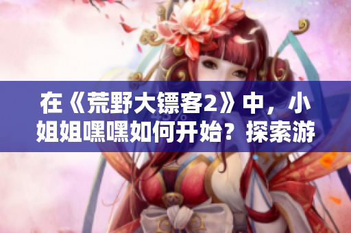 在《荒野大鏢客2》中，小姐姐嘿嘿如何開(kāi)始？探索游戲起點(diǎn)及攻略