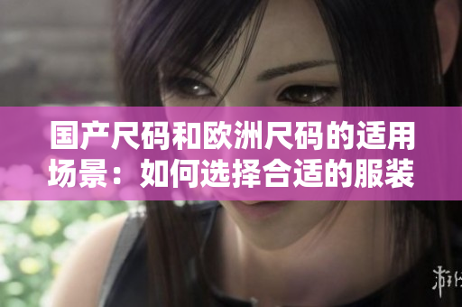 國產(chǎn)尺碼和歐洲尺碼的適用場景：如何選擇合適的服裝尺碼