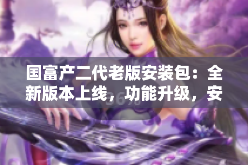 國富產(chǎn)二代老版安裝包：全新版本上線，功能升級，安全穩(wěn)定，下載速度快，使用更方便