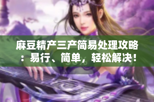 麻豆精產(chǎn)三產(chǎn)簡易處理攻略：易行、簡單，輕松解決！