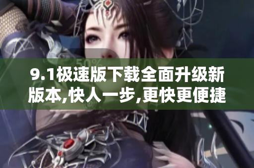 9.1極速版下載全面升級(jí)新版本,快人一步,更快更便捷!