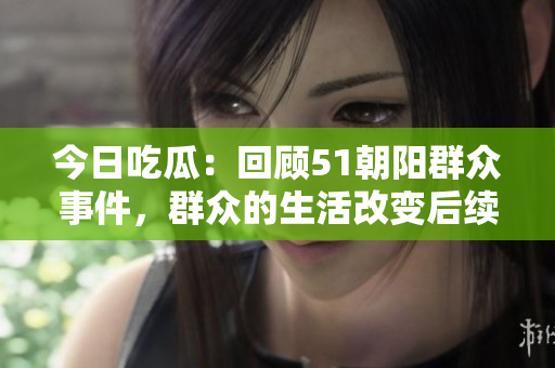 今日吃瓜：回顧51朝陽群眾事件，群眾的生活改變后續(xù)【精品推薦】
