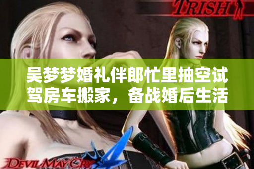 吳夢夢婚禮伴郎忙里抽空試駕房車搬家，備戰(zhàn)婚后生活