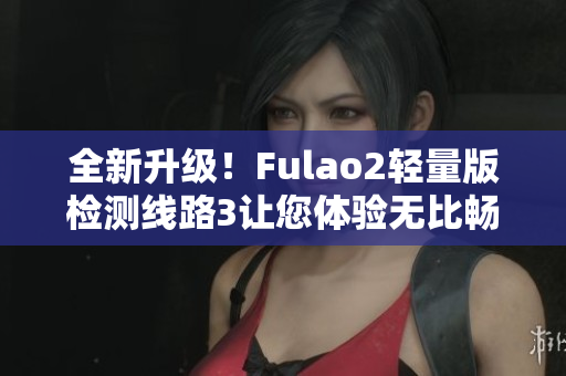 全新升級！Fulao2輕量版檢測線路3讓您體驗無比暢快