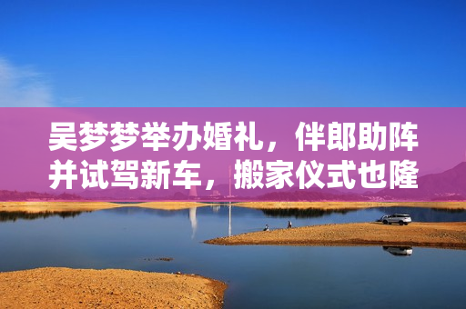 吳夢夢舉辦婚禮，伴郎助陣并試駕新車，搬家儀式也隆重舉行