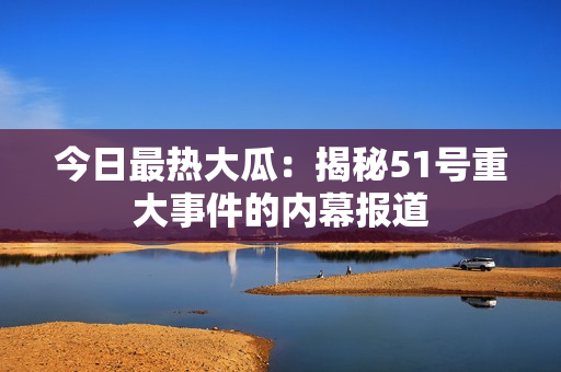今日最熱大瓜：揭秘51號重大事件的內(nèi)幕報(bào)道