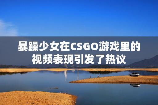 暴躁少女在CSGO游戲里的視頻表現(xiàn)引發(fā)了熱議