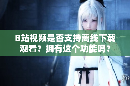 B站視頻是否支持離線下載觀看？擁有這個(gè)功能嗎？