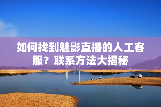如何找到魅影直播的人工客服？聯(lián)系方法大揭秘