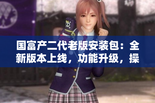 國(guó)富產(chǎn)二代老版安裝包：全新版本上線，功能升級(jí)，操作簡(jiǎn)便