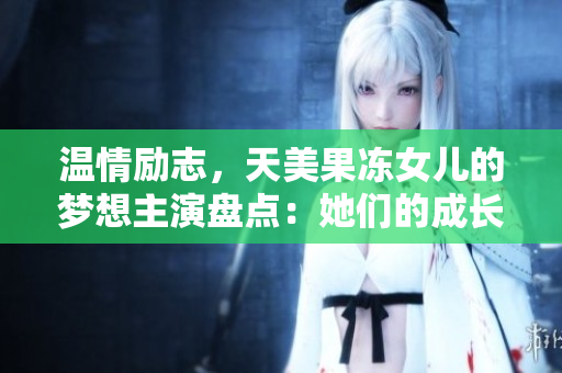 溫情勵志，天美果凍女兒的夢想主演盤點：她們的成長故事和職業(yè)經(jīng)歷