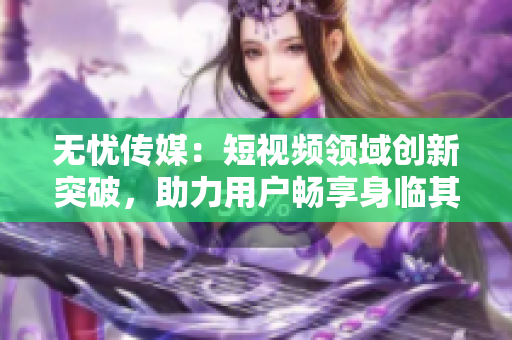 無憂傳媒：短視頻領域創(chuàng)新突破，助力用戶暢享身臨其境視聽盛宴