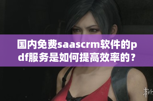 國內免費saascrm軟件的pdf服務是如何提高效率的？