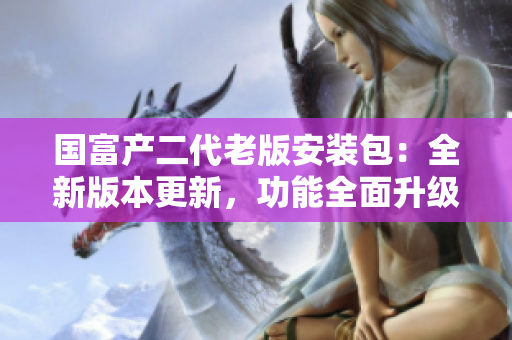 國富產(chǎn)二代老版安裝包：全新版本更新，功能全面升級(jí)，兼容性更佳