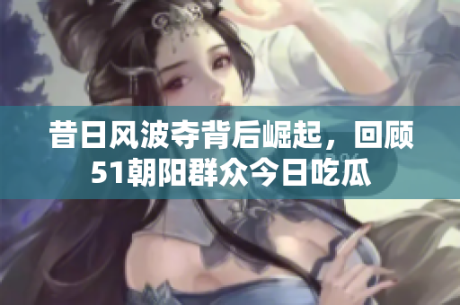昔日風(fēng)波奪背后崛起，回顧51朝陽群眾今日吃瓜