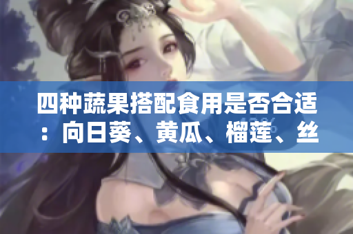 四種蔬果搭配食用是否合適：向日葵、黃瓜、榴蓮、絲瓜可以一起食用嗎？