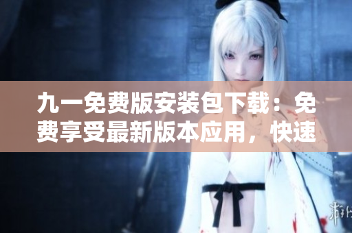 九一免費版安裝包下載：免費享受最新版本應(yīng)用，快速安裝便捷使用