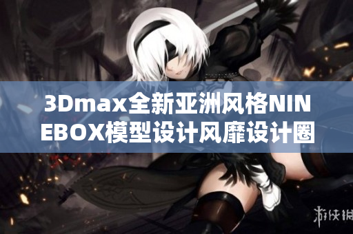 3Dmax全新亞洲風(fēng)格NINEBOX模型設(shè)計風(fēng)靡設(shè)計圈