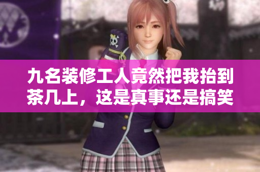 九名裝修工人竟然把我抬到茶幾上，這是真事還是搞笑？