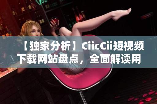 【獨(dú)家分析】CiicCii短視頻下載網(wǎng)站盤點(diǎn)，全面解讀用戶體驗(yàn)！