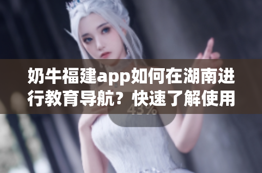 奶牛福建app如何在湖南進行教育導航？快速了解使用方法