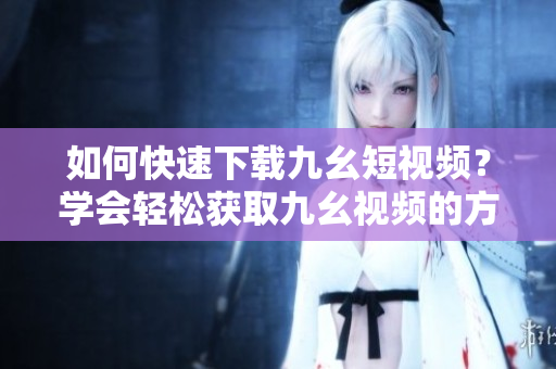如何快速下載九幺短視頻？學會輕松獲取九幺視頻的方法