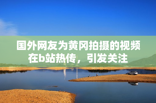 國(guó)外網(wǎng)友為黃岡拍攝的視頻在b站熱傳，引發(fā)關(guān)注