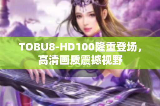 TOBU8-HD100隆重登場，高清畫質(zhì)震撼視野
