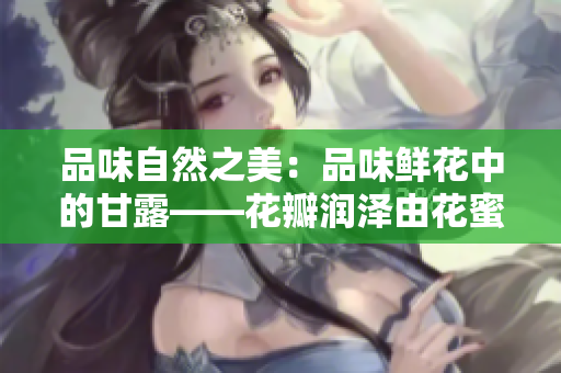品味自然之美：品味鮮花中的甘露——花瓣潤澤由花蜜滋養(yǎng)